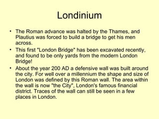 Londinium The Roman advance was halted by the Thames, and Plautius was forced to build a bridge to get his men across.  This first "London Bridge" has been excavated recently, and found to be only yards from the modern London Bridge! About the year 200 AD a defensive wall was built around the city. For well over a millennium the shape and size of London was defined by this Roman wall. The area within the wall is now "the City", London's famous financial district. Traces of the wall can still be seen in a few places in London. 