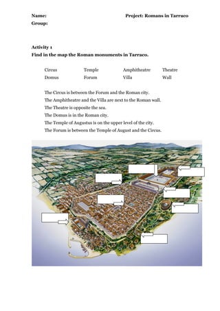 Name: Project: Romans in Tarraco
Group:
Activity 1
Find in the map the Roman monuments in Tarraco.
Circus Temple Amphitheatre Theatre
Domus Forum Villa Wall
The Circus is between the Forum and the Roman city.
The Amphitheatre and the Villa are next to the Roman wall.
The Theatre is opposite the sea.
The Domus is in the Roman city.
The Temple of Augustus is on the upper level of the city.
The Forum is between the Temple of August and the Circus.
 