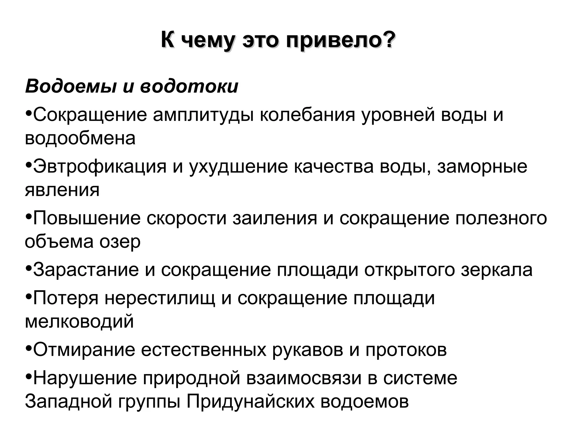 Водоемы и водотоки
•Сокращение амплитуды колебания уровней воды и
водообмена
•Эвтрофикация и ухудшение качества воды, заморные
явления
•Повышение скорости заиления и сокращение полезного
объема озер
•Зарастание и сокращение площади открытого зеркала
•Потеря нерестилищ и сокращение площади
мелководий
•Отмирание естественных рукавов и протоков
•Нарушение природной взаимосвязи в системе
Западной группы Придунайских водоемов
К чемуК чему ээто привело?то привело?
 