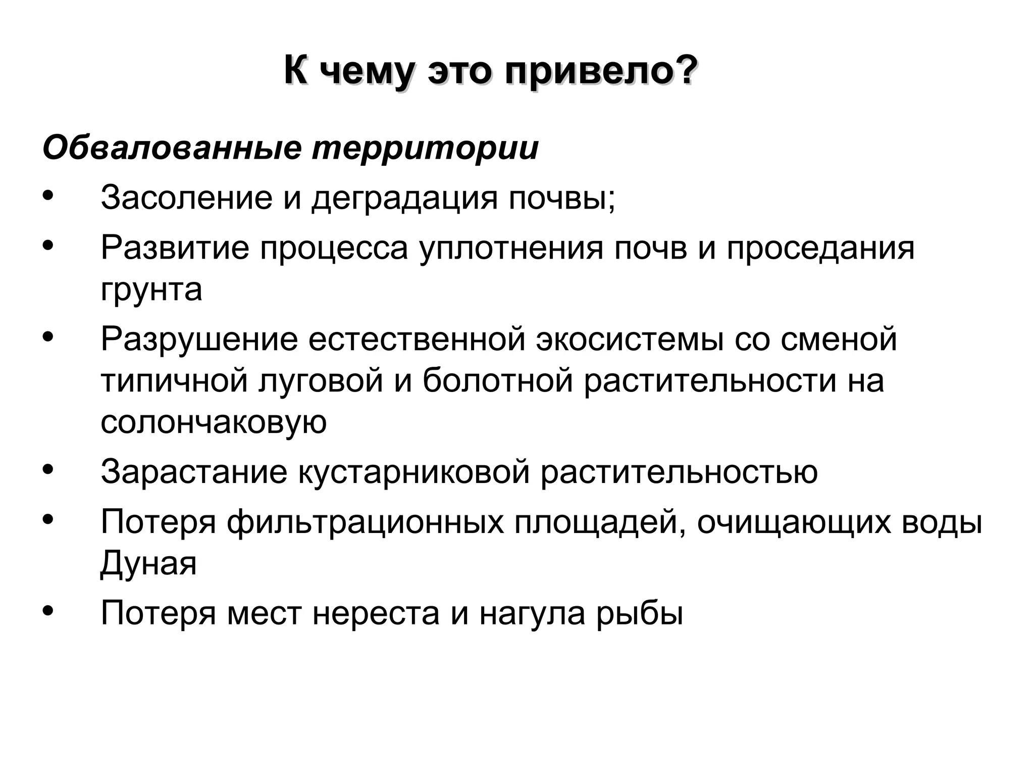 Обвалованные территории
• Засоление и деградация почвы;
• Развитие процесса уплотнения почв и проседания
грунта
• Разрушение естественной экосистемы со сменой
типичной луговой и болотной растительности на
солончаковую
• Зарастание кустарниковой растительностью
• Потеря фильтрационных площадей, очищающих воды
Дуная
• Потеря мест нереста и нагула рыбы
К чемуК чему ээто привело?то привело?
 