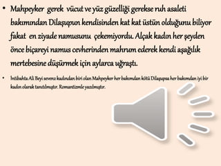 • Mahpeyker gerek vücut ve yüz güzelliği gerekse ruh asaleti
bakımından Dilaşupun kendisinden kat kat üstün olduğunubiliyor
fakat en ziyade namusunu çekemiyordu. Alçak kadın her şeyden
önce biçareyi namus cevherinden mahrumederek kendi aşağılık
mertebesine düşürmek için aylarca uğraştı.
• İntibahtaAli Beyiseven2kadındanbiriolanMahpeyker herbakımdankötüDilaşupsaherbakımdaniyibir
kadınolaraktanıtılmıştır.Romantizmleyazılmıştır.
 