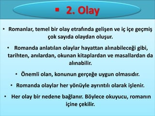 • 2. Olay:
• Romanlar, temel bir olay etrafında gelişen ve iç içe geçmiş
çok sayıda olaydan oluşur.
• Romanda anlatılan olaylar hayattan alınabileceği gibi,
tarihten, anılardan, okunan kitaplardan ve masallardan da
alınabilir.
• Önemli olan, konunun gerçeğe uygun olmasıdır.
• Romanda olaylar her yönüyle ayrıntılı olarak işlenir.
• Her olay bir nedene bağlanır. Böylece okuyucu, romanın
içine çekilir.
•2. Olay: 2. Olay
 
