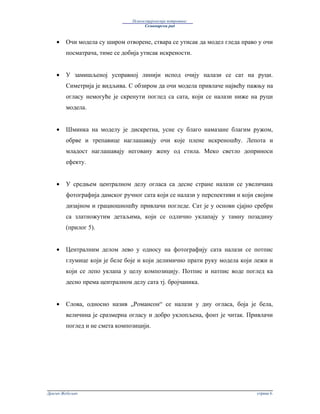 Психосоцијологија потрошње:
                                     Семинарски рад



    •   Очи модела су широм отворене, ствара се утисак да модел гледа право у очи
        посматрача, тиме се добија утисак искрености.


    •   У замишљеној усправној линији испод очију налази се сат на руци.
        Симетрија је видљива. С обзиром да очи модела привлаче највећу пажњу на
        огласу немогуће је скренути поглед са сата, који се налази ниже на руци
        модела.


    •   Шминка на моделу је дискретна, усне су благо намазане благим ружом,
        обрве и трепавице наглашавају очи које плене искреношћу. Лепота и
        младост наглашавају неговану жену од стила. Меко светло доприноси
        ефекту.


    •   У средњем централном делу огласа са десне стране налази се увеличана
        фотографија дамског ручног сата који се налази у перспективи и који својим
        дизајном и грациошношћу привлачи погледе. Сат је у основи сјајно сребрн
        са златножутим детаљима, који се одлично уклапају у тамну позадину
        (прилог 5).


    •   Централним делом лево у односу на фотографију сата налази се потпис
        глумице који је беле боје и који делимично прати руку модела који лежи и
        који се лепо уклапа у целу композицију. Потпис и натпис воде поглед ка
        десно према централном делу сата тј. бројчаника.


    •   Слова, односно назив „Романсон“ се налази у дну огласа, боја је бела,
        величина је сразмерна огласу и добро уклопљена, фонт је читак. Привлачи
        поглед и не смета композицији.




Драган Жебељан                                                              страна 6.
 