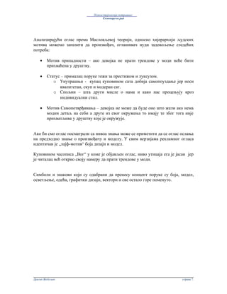 Психосоцијологија потрошње:
                                    Семинарски рад




Анализирајући оглас према Масловљевој теорији, односно хијерархији људских
мотива можемо запазити да произвођач, оглашивач нуди задовољење следећих
потреба:

    •   Мотив припадности – ако девојка не прати трендове у моди неће бити
        прихваћена у друштву.

    •   Статус – прималац поруке тежи за престижом и луксузом.
           o Унутрашњи - купац куповином сата добија самопоуздање јер носи
              квалитетан, скуп и модеран сат.
           o Спољни – шта други мисле о нама и како нас процењују кроз
              индивидуални стил.

    •   Мотив Самопотврђивања – девојка не може да буде оно што жели ако нема
        модни детаљ на себи а друге из свог окружења то имају те због тога није
        прихватљива у друштву које је окружује.


Ако би смо оглас посматрали са нивоа знања може се приметити да се оглас ослања
на предходно знање о произвођачу и моделу. У свим верзијама рекламног огласа
идентичан је „лајф-мотив“ боја дизајн и модел.

Куповином часописа „Вог“ у коме је објављен оглас, ниво утицаја ега је јасан јер
је читалац већ открио своју намеру да прати трендове у моди.


Симболи и знакови који су одабрани да пренесу концепт поруке су боја, модел,
осветљење, одећа, графички дизајн, вектори и све остало горе поменуто.




Драган Жебељан                                                            страна 7.
 