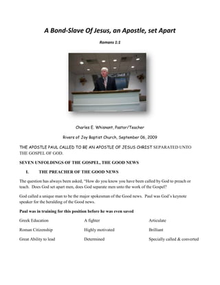 A Bond-Slave Of Jesus, an Apostle, set Apart Romans 1:1 Charles E. Whisnant, Pastor/Teacher Rivers of Joy Baptist Church, September 06, 2009 THE APOSTLE PAUL CALLED TO BE AN APOSTLE OF JESUS CHRIST SEPARATED UNTO THE GOSPEL OF GOD. SEVEN UNFOLDINGS OF THE GOSPEL, THE GOOD NEWS ,[object Object],The question has always been asked, “How do you know you have been called by God to preach or teach.  Does God set apart men, does God separate men unto the work of the Gospel? God called a unique man to be the major spokesman of the Good news.  Paul was God’s keynote speaker for the heralding of the Good news. Paul was in training for this position before he was even saved Greek Education Roman Citizenship Great Ability to lead A fighter Highly motivated Determined Articulate Brilliant Specially called & converted   St Paul, by El Greco   Saint Paul Writing His Epistles, 16th century (Blaffer Foundation Collection, Houston, Texas). Most scholars think Paul actually dictated his letters to a secretary. And may I say, every preacher who has ever preached the gospel has depended on Paul’s sermons for his material. Paul tells us three things about him in verse one  ,[object Object],a servant of Jesus Christ -- The word here rendered "
servant"
 means "
bond-servant,"
 or one subject to the will and wholly at the disposal of another. In this sense it is applied to the disciples of Christ at large (1 Corin. 7:21-23) as in the Old Testament to all the people of God ( Isa 66:14)). But as, in addition to this, the prophets and kings of Israel were officially "
the servants of the Lord"
 ( Josh 1:1, Ps. 18:1 title), the apostles call themselves, in the same official sense, "
the servants of Christ"
 (as here, and Php. 1:1, Jam 1:1, 2 Peter 1:1, Jude 1:1), expressing such absolute subjection and devotion to the Lord Jesus as they would never have yielded to a mere creature. (See on  Rom 1:7, John 5:22,23)).—Jamieson-Fausset-Brown Bible Commentary 1401 Doulos.  Slave, that is.  Exodus 21:5-6, I Corin 7:21-23, 2 Corin 4:5, Gal 1:10, 3:28, Eph 6:5 Phil 1:1 Col. 3:11, 1 Tim 6:1. In subjection , bond servant. 5547"
Christ"
 = "
Christos"
 = our Lord's Messianic name with a view to His diety. Christos comes from a Greek word “chrio”) meaning contact, to smear, to rub, and seems to be used in the context as of anoint with oil. Luke 4:18. Yet christos means “anoint, i.e. the Messiah” which tells us that the meaning CHRIST is an assigned usage meaning. Several other words in the N.T. also were given a spiritual christian meaning that was not the original Greek meaning. So it is not uncommon for a word to be used in a slightly new and different way to express a spiritual concept by the N.T. writers. Only twice in the N.T. is “Messias” 3323 used. John 1:41 & 4:25. Interestingly it is in John 4:25 that both messias and christos are used. There are several other Greek words translated anoint, anointing, or anointed in the N.T.  “I don’t serve because I have to, or force to, or paid to, or afraid not to, I serve because I love my master, therefore,  I shall never go free. He became known as a bond slave.   Facial composite of Paul the Apostle by experts of the LKA NRW, Germany A Slave of Dignity or Humility? ,[object Object]