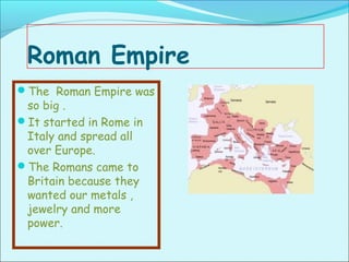 Roman Empire
The Roman Empire was
 so big .
It started in Rome in
 Italy and spread all
 over Europe.
The Romans came to
 Britain because they
 wanted our metals ,
 jewelry and more
 power.
 