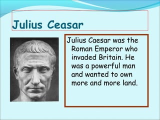 Julius Ceasar
         Julius Caesar was the
          Roman Emperor who
          invaded Britain. He
          was a powerful man
          and wanted to own
          more and more land.
 