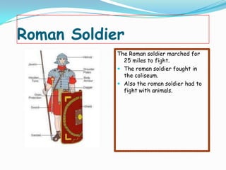 Roman Soldier
            The Roman soldier marched for
              25 miles to fight.
             The roman soldier fought in
              the coliseum.
             Also the roman soldier had to
              fight with animals.
 