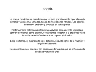 POESÍA


La poesía romántica se caracteriza por un tono grandilocuente y por el uso de
estrofas y versos muy variados, llenos de innovaciones rítmicas. Los poemas
               suelen ser extensos y divididos en varias partes

  Posteriormente este lenguaje tenderá a volverse cada vez más intimista al
centrarse en temas como el amor, y los poemas tenderán a la brevedad y a la
            inclusión de estrofas de carácter popular y folclórico.

Entre los temas, el más tocado es el del amor, seguido por el de la muerte y l
                            angustia existencial.

Nos encontraremos, además, con personajes torturados que se enfrentan a la
                       sociedad y al propio Dios
 