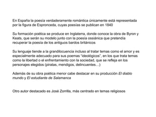 En España la poesía verdaderamente romántica únicamente está representada
por la figura de Espronceda, cuyas poesías se publican en 1840

Su formación poética se produce en Inglaterra, donde conoce la obra de Byron y
Keats, que serán su modelo junto con la poesía ossiánica que pretendía
recuperar la poesía de los antiguos bardos británicos

Su lenguaje tiende a la grandilocuencia incluso al tratar temas como el amor y es
especialmente adecuado para sus poemas “ideológicos”, en los que trata temas
como la libertad o el enfrentamiento con la sociedad, que se refleja en los
personajes elegidos (piratas, mendigos, delincuentes…)

Además de su obra poética menor cabe destacar en su producción El diablo
mundo y El estudiante de Salamanca


Otro autor destacado es José Zorrilla, más centrado en temas religiosos
 