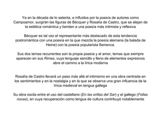 Ya en la década de lo setenta, e influidos por la poesía de autores como
Campoamor, surgirán las figuras de Bécquer y Rosalía de Castro, que se alejan de
     la estética romántica y tienden a una poesía más intimista y reflexiva

      Bécquer es tal vez el representante más destacado de esta tendencia
 postromántica con una poesía en la que mezcla la poesía alemana (la balada de
                   Heine) con la poesía popularista flamenca.

  Sus dos temas recurrentes son la propia poesía y el amor, temas que siempre
 aparecen en sus Rimas, cuyo lenguaje sencillo y lleno de elementos expresivos
                       abre el camino a la lírica moderna


 Rosalía de Castro llevará un paso más allá el intimismo en una obra centrada en
los sentimientos y en la nostalgia y en la que se observa una gran influencia de la
                         lírica medieval en lengua gallega

Su obra oscila entre el uso del castellano (En las orillas del Sar) y el gallego (Follas
  novas), en cuya recuperación como lengua de cultura contribuyó notablemente
 