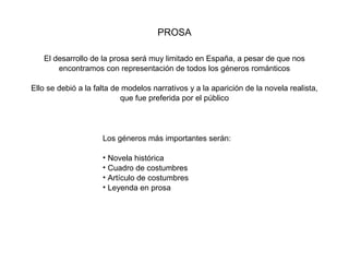 PROSA

   El desarrollo de la prosa será muy limitado en España, a pesar de que nos
       encontramos con representación de todos los géneros románticos

Ello se debió a la falta de modelos narrativos y a la aparición de la novela realista,
                           que fue preferida por el público




                     Los géneros más importantes serán:

                     • Novela histórica
                     • Cuadro de costumbres
                     • Artículo de costumbres
                     • Leyenda en prosa
 