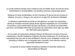 La novela histórica tomará como modelo la obra de Walter Scott. Se trata de obras
    ambientadas en la Edad Media, con temática amorosa y personajes planos

 Destacan El señor de Bembibre, de Gil y Carrasco; El doncel de don Enrique el
 doliente, de Larra; y Amaya o los vascos en el siglo VIII, de Navarro Villoslada

  La literatura costumbrista se divide en dos géneros: el cuadro de costumbres,
 donde se muestran escenas típicas de las regiones españolas con una finalidad
 humorística y para preservarlas del paso del tiempo; y el artículo de costumbres,
que tiene una finalidad reformista al presentar las costumbres como algo que debe
                            ser reformado para progresar

  En el cuadro de costumbres destacan Ramón de Mesonero romanos (Escenas
matritenses) y Serafín Estébanez Calderón (Escenas andaluzas). En el artículo de
costumbres hay que citar la obra de Mariano José de Larra, verdadero inventor del
   periodismo moderno con un lenguaje claro y sencillo y una intención satírica
                           expresada mediante la ironía

    La leyenda en prosa (relatos fantásticos basados en leyendas reales) fue
                           desarrollada por Bécquer
 