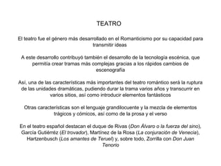 TEATRO

El teatro fue el género más desarrollado en el Romanticismo por su capacidad para
                                  transmitir ideas

 A este desarrollo contribuyó también el desarrollo de la tecnología escénica, que
      permitía crear tramas más complejas gracias a los rápidos cambios de
                                  escenografía

Así, una de las características más importantes del teatro romántico será la ruptura
 de las unidades dramáticas, pudiendo durar la trama varios años y transcurrir en
              varios sitios, así como introducir elementos fantásticos

  Otras características son el lenguaje grandilocuente y la mezcla de elementos
               trágicos y cómicos, así como de la prosa y el verso

En el teatro español destacan el duque de Rivas (Don Álvaro o la fuerza del sino),
García Gutiérréz (El trovador), Martínez de la Rosa (La conjuración de Venecia),
   Hartzenbusch (Los amantes de Teruel) y, sobre todo, Zorrilla con Don Juan
                                     Tenorio
 