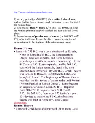 http://www.crystalinks.com/rometheaters.html
1) an early period (pre-240 BCE) when native Italian drama,
such as Atellan farces, phlyaces and Fescennine verses, dominated
the Roman stage;
2) the period of literary drama (240 BCE - ca. 100 BCE), when
the Romans primarily adapted classical and post-classical Greek
plays;
3) the renaissance of popular entertainment (ca. 100 BCE - 476
CE), when traditional Roman fare like circuses, spectacles and
mime returned to the forefront of the entertainment scene.
Roman History
• Rome – in 753 B.C. was a town dominated by Etruria,
North of Rome.In 509 B.C., the Etruscan (from
Etruria) ruler was expelled, and Rome became a
republic (just as Athens became a democracy).  In the
4th Century B.C., Rome expanded, and by 265 B.C.
controlled the Italian peninsula, then Sicily, then
several Greek territories.  By 240 B.C., Greek Theatre
was familiar to Romans, translated into Latin, and
brought to Rome.  The beginnings of Roman theatre
recorded: the first record of drama at the Ludi Romani
(Roman Festival or Roman Games).  Rome became
an empire after Julius Caesar, 27 B.C.  Republic –
from 509-27 B.C.Empire – from 27 B.C.-476
A.D.  By 345 A.D., there were 175 festivals a year,
101 devoted to theatre.In 55 B.C., the first stone
theatre was built in Rome (by Julius Caesar)
{Top of Page}
Roman Theatre
• Borrowed Greek ideas and improved (?) on them  Less
 