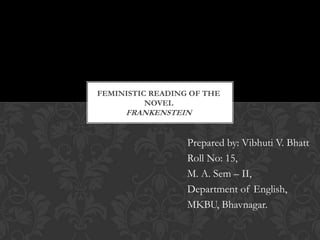 FEMINISTIC READING OF THE
          NOVEL
     FRANKENSTEIN


                  Prepared by: Vibhuti V. Bhatt
                  Roll No: 15,
                  M. A. Sem – II,
                  Department of English,
                  MKBU, Bhavnagar.
 
