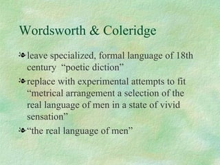 Wordsworth & Coleridge leave specialized, formal language of 18th century  “poetic diction” replace with experimental attempts to fit “metrical arrangement a selection of the real language of men in a state of vivid sensation” “ the real language of men” 