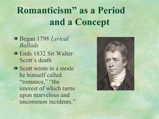 Romanticism” as a Period  and a Concept Began 1798  Lyrical Ballads Ends 1832 Sir Walter Scott’s death Scott wrote in a mode he himself called “romance,” “the interest of which turns upon marvelous and uncommon incidents.” 