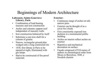 Beginnings of Modern Architecture Labrouste, Sainte-Genevieve Library, Paris Combination of load bearing masonry and iron construction Arches and columns support roof independent of masonry walls Iron construction balanced by itself Substitute a cast-iron shaft for a column of granite Narrow, rectangular ground plan wedged onto a long constricted site 1838, first library in Paris to be opened at night, illuminated with gas lamps Had to be constructed of fire-proof materials Exterior: Continuous range of arches on tall, narrow piers Exterior can be thought of as a cover for a book First consistently exposed iron skeleton in a monumental public building Arches on interior reflect arches on exterior Repetitive and mechanical decoration on surface Façade composed of 810 names of authors in chronological order from Moses to Berzelous, 1848, a Swedish chemist 