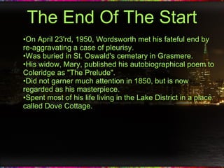 The End Of The Start On April 23'rd, 1950, Wordsworth met his fateful end by re-aggravating a case of pleurisy. Was buried in St. Oswald's cemetary in Grasmere. His widow, Mary, published his autobiographical poem to Coleridge as "The Prelude". Did not garner much attention in 1850, but is now regarded as his masterpiece. Spent most of his life living in the Lake District in a place called Dove Cottage. 