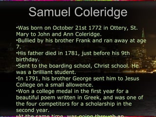 Samuel Coleridge Was born on October 21st 1772 in Ottery, St. Mary to John and Ann Coleridge. Bullied by his brother Frank and ran away at age 7. His father died in 1781, just before his 9th birthday. Sent to the boarding school, Christ school. He was a brilliant student. In 1791, his brother George sent him to Jesus College on a small allowence. Won a college medal in the first year for a beautiful poem written in Greek, and was one of the four competitors for a scholarship in the second year. At the same time, was going through an adolescent crisis and experimenting with opium, sex, alcohol and falling in love. 