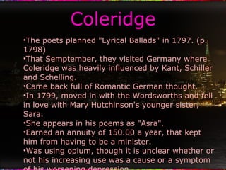 Coleridge The poets planned "Lyrical Ballads" in 1797. (p. 1798) That Semptember, they visited Germany where Coleridge was heavily influenced by Kant, Schiller and Schelling. Came back full of Romantic German thought. In 1799, moved in with the Wordsworths and fell in love with Mary Hutchinson's younger sister, Sara. She appears in his poems as "Asra". Earned an annuity of 150.00 a year, that kept him from having to be a minister. Was using opium, though it is unclear whether or not his increasing use was a cause or a symptom of his worsening depression. His 1802 poem, "Dejection: An Ode", emphasized his despair at his loss of creative powers. 
