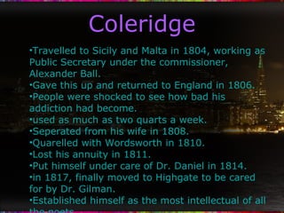 Coleridge Travelled to Sicily and Malta in 1804, working as Public Secretary under the commissioner, Alexander Ball. Gave this up and returned to England in 1806. People were shocked to see how bad his addiction had become. used as much as two quarts a week. Seperated from his wife in 1808. Quarelled with Wordsworth in 1810. Lost his annuity in 1811. Put himself under care of Dr. Daniel in 1814. in 1817, finally moved to Highgate to be cared for by Dr. Gilman. Established himself as the most intellectual of all the poets. 