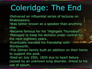 Coleridge: The End Delivered an influential series of lectures on Shakespeare. Was better known as a speaker than anything else. Became famous for his "Highgate Thursdays". Managed to keep his demons under control for the next eighteen years. Eventually mended his friendship with Wordsworth. The Gilman family built an addition on their home to support the poet. Died on July 25th, 1834 due to heart failure caused by an unknown lung disorder, linked to his use of opium. 