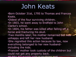 John Keats Born October 31st, 1795 to Thomas and Frances Keats. Oldest of the four surviving children. In 1803, he went away to Endfield to John Clarke's school. In 1804, his father was killed after falling off a horse and fracturing his skull. Two months later, his mother remarried but was unhappy and left her new husband. She regretted this action because by law, now everything belonged to her new husband- including the kids. Frances' mother took custody of the children but could not get any property back. Hubby #2 quickly sold everything and disappeared. Tip of the ice berg of his tragic life. Even though he was small, got into a lot of fist fights. 
