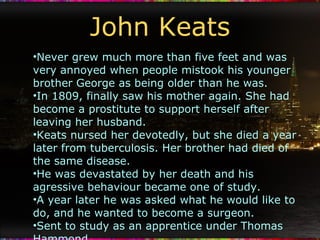 John Keats Never grew much more than five feet and was very annoyed when people mistook his younger brother George as being older than he was. In 1809, finally saw his mother again. She had become a prostitute to support herself after leaving her husband. Keats nursed her devotedly, but she died a year later from tuberculosis. Her brother had died of the same disease. He was devastated by her death and his agressive behaviour became one of study. A year later he was asked what he would like to do, and he wanted to become a surgeon. Sent to study as an apprentice under Thomas Hammond. Began to read lyrical poetry for the first time. He was fourteen. 