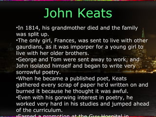 John Keats In 1814, his grandmother died and the family was split up. The only girl, Frances, was sent to live with other gaurdians, as it was imporper for a young girl to live with her older brothers. George and Tom were sent away to work, and John isolated himself and began to write very sorrowful poetry. When he became a published poet, Keats gathered every scrap of paper he'd written on and burned it because he thought it was awful. Even with his gorwing interest in poetry, he worked very hard in his studies and jumped ahead of the curriculum. Earned a promotion at the Guy Hospital in London, moved around from room to room near the London Bridge. Met publisher Leigh Hunt, who believed Keats had promise and potential. "A Poet to watch". 