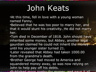 John Keats At this time, fell in love with a young woman named Fanny. Believed that he was too poor to marry her, and that it would stunt his creativity. He did not marry her. Tom died in December of 1818. John should have inherited some money, but Abbey, another legal gaurdian claimed he could not inherit the money until his younger sister turned 21. Later revealed that Abbey had taken 1000.00 from the grandma's death. Brother George had moved to America and squandered money away, so was now relying on John to help pay off his debts. Published more poetry for money, and gave it all to his brother, even though he was penniless. Critics hated it. 