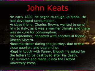 John Keats In early 1820, he began to cough up blood. He had developed consumption. A close friend, Charles Brown, wanted to send him to italy, as it was a warmer climate and there was no cure for consumption. in September, departed with another ill friend, Joseph Severn. Became sicker during the journey, due to the close quarters and quarantine. Kept in touch with Fanny, though he asked for the letters to be destroyed after his death. 31 survived and made it into the Oxford University Press. 