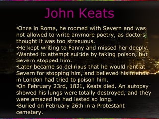 John Keats Once in Rome, he roomed with Severn and was not allowed to write anymore poetry, as doctors thought it was too strenuous. He kept writing to Fanny and missed her deeply.  Wanted to attempt suicide by taking poison, but Severn stopped him. Later became so delirious that he would rant at Severn for stopping him, and believed his friends in London had tried to poison him. On February 23rd, 1821, Keats died. An autopsy showed his lungs were totally destroyed, and they were amazed he had lasted so long. Buried on February 26th in a Protestant cemetary. 
