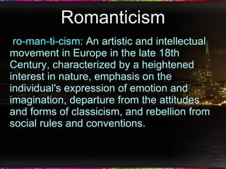 Romanticism ro-man-ti-cism:  An artistic and intellectual movement in Europe in the late 18th Century, characterized by a heightened interest in nature, emphasis on the individual's expression of emotion and imagination, departure from the attitudes and forms of classicism, and rebellion from social rules and conventions. 