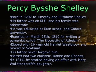 Percy Bysshe Shelley Born in 1792 to Timothy and Elizabeth Shelley. His father was an M.P. and his family was aristocratic. He was educated at Eton school and Oxford University. Expelled on March 25th, 1810 for writing a pamphlet called "The Necessity of Atheism". Eloped with 16 year old Harriet Westbrook and moved to Scotland. His father never forgave him. Harriet had two children: Ianthe and Charles. In 1814, he started having an affair with Mary Wollstonecraft's daughter. 