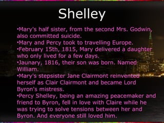 Shelley Mary's half sister, from the second Mrs. Godwin, also committed suicide. Mary and Percy took to travelling Europe. February 15th, 1815, Mary delivered a daughter who only lived for a few days. Jaunary, 1816, their son was born. Named William. Mary's stepsister Jane Clairmont reinvented herself as Clair Clairmont and became Lord Byron's mistress. Percy Shelley, being an amazing peacemaker and friend to Byron, fell in love with Claire while he was trying to solve tensions between her and Byron. And everyone still loved him. 