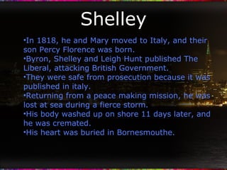 Shelley In 1818, he and Mary moved to Italy, and their son Percy Florence was born. Byron, Shelley and Leigh Hunt published The Liberal, attacking British Government. They were safe from prosecution because it was published in italy. Returning from a peace making mission, he was lost at sea during a fierce storm. His body washed up on shore 11 days later, and he was cremated. His heart was buried in Bornesmouthe. 