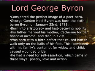 Lord George Byron Considered the perfect image of a poet-hero. George Gorden Noel Byron was born the sixth baron Byron on January 22nd, 1788. Born into aristocracy and fast-decaying nobility. His father married his mother, Catherine for her financial income, and died in 1791. Was born with a birth defect that caused him to walk only on the balls of his feet. This, combined with his family's contempt for widow and child, caused wounded pride. He had a need for self-assertion, which came in three ways: poetry, love and action. 