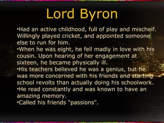 Lord Byron Had an active childhood, full of play and mischeif. Willingly played cricket, and appointed someone else to run for him. When he was eight, he fell madly in love with his cousin. Upon hearing of her engagement at sixteen, he became physically ill. His teachers believed he was a genius, but he was more concerned with his friends and starting school revolts than actually doing his schoolwork. He read constantly and was known to have an amazing memory. Called his friends "passions". 