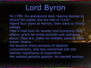 Lord Byron In 1798, his granduncle died, leaving George to inherit the estate and the title of "Lord". Spent four years at Harrow, then went to Trinity college. Had a mad love for women and numerous love affairs, which he wrote journals and catlogues about. They are, make no mistake, packed. Love. Action. Poetry. He became more concious of idealism (romanticism), and less concerned with the realistic importance of experience. He wanted genuine passion. He wanted women. 