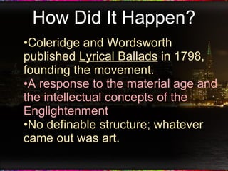 How Did It Happen? Coleridge and Wordsworth published  Lyrical Ballads  in 1798, founding the movement. A response to the material age and the intellectual concepts of the Englightenment No definable structure; whatever came out was art. 