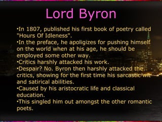Lord Byron In 1807, published his first book of poetry called "Hours Of Idleness". In the preface, he apoligizes for pushing himself on the world when at his age, he should be employed some other way. Critics harshly attacked his work. Despair? No. Byron then harshly attacked the critics, showing for the first time his sarcastic wit and satirical abilities. Caused by his aristocratic life and classical education. This singled him out amongst the other romantic poets. 