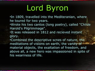 Lord Byron In 1809, travelled into the Mediteranian, where he toured for two years. Wrote his two cantos (long poetry), called "Childe Harold's Pilgrimmage".  It was released in 1812 and recieved instant glory. Combined the descriptive scnes of nature, the meditations of visions on earth, the vanity of material objects, the exaltation of freedom, and above all, a new hero was impassioned in spite of his weariness of life. 