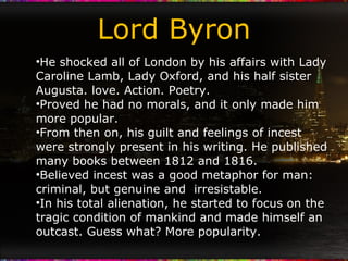 Lord Byron He shocked all of London by his affairs with Lady Caroline Lamb, Lady Oxford, and his half sister Augusta. love. Action. Poetry. Proved he had no morals, and it only made him more popular. From then on, his guilt and feelings of incest were strongly present in his writing. He published many books between 1812 and 1816. Believed incest was a good metaphor for man: criminal, but genuine and  irresistable. In his total alienation, he started to focus on the tragic condition of mankind and made himself an outcast. Guess what? More popularity. 