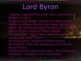 Lord Byron Hoping to appease his guilty mind, married Anna Milbank in 1815. It was a total failure. She left him after a year. While his private life had often been ignored by critics, the Tories attacked the failure of marriage due to Byron's attack of Prince Regent. On April 25th, 1816, had to leave his native country and never return. In Switzerland, he spent months reading Wordsowrth under the convincing of his friend, Percy Shelley. Influenced his work in new ways. His first drama, "Manfred", revealed a new inwardness. 