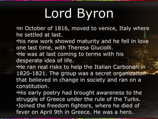 Lord Byron in October of 1816, moved to venice, Italy where he settled at last. his new work showed maturity and he fell in love one last time, with Theresa Giuciolli. He was at last coming to terms with his desperate idea of life. He ran real risks to help the Italian Carbonari in 1820-1821. The group was a secret organization that believed in change in society and ran on a constitution. His early poetry had brought awareness to the struggle of Greece under the rule of the Turks. Joined the freedom fighters, where he died of fever on April 9th in Greece. He was a hero. 