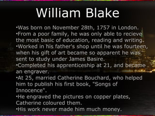 William Blake Was born on November 28th, 1757 in London. From a poor family, he was only able to recieve the most basic of education, reading and writing. Worked in his father's shop until he was fourteen, when his gift of art became so apparent he was sent to study under James Basire. Completed his apprenticeship at 21, and became an engraver. At 25, married Catherine Bouchard, who helped him to publish his first book, "Songs of Innocence". He engraved the pictures on copper plates, Catherine coloured them. His work never made him much money. 