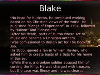 Blake No head for business, he continued working based on his Christian views of the world. He published "Songs of Experience" in 1794, followed by "Milton" and "Jerusalem". After his death, parts of Milton where set to music and became a Christian anthem. Was comissioned to design art for The Book Of Job. In 1800, gained a fan in William Hayley, who asked him to create busts of artists for his home in Surrey. While there, a drunken soldier accused him of cursing the King. He was charged with treason, but the case was flimsy and he was cleared. 