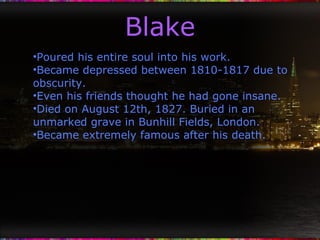 Blake Poured his entire soul into his work. Became depressed between 1810-1817 due to obscurity. Even his friends thought he had gone insane. Died on August 12th, 1827. Buried in an unmarked grave in Bunhill Fields, London. Became extremely famous after his death. 